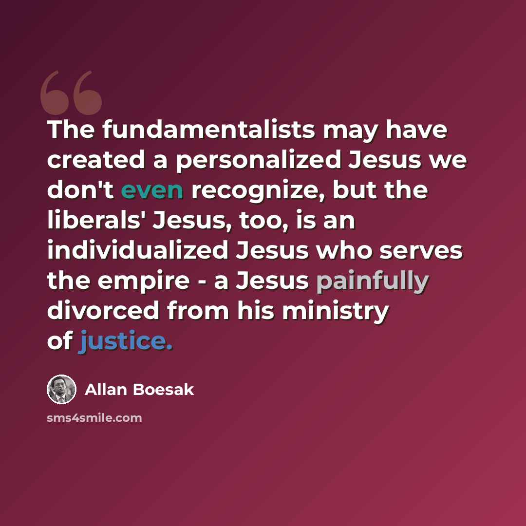 “The fundamentalists may have created a personalized Jesus we don't even recognize, but the liberals' Jesus, too, is an individualized Jesus who serves the empire - a Jesus painfully divorced from his ministry of justice.” quote by Allan Boesak