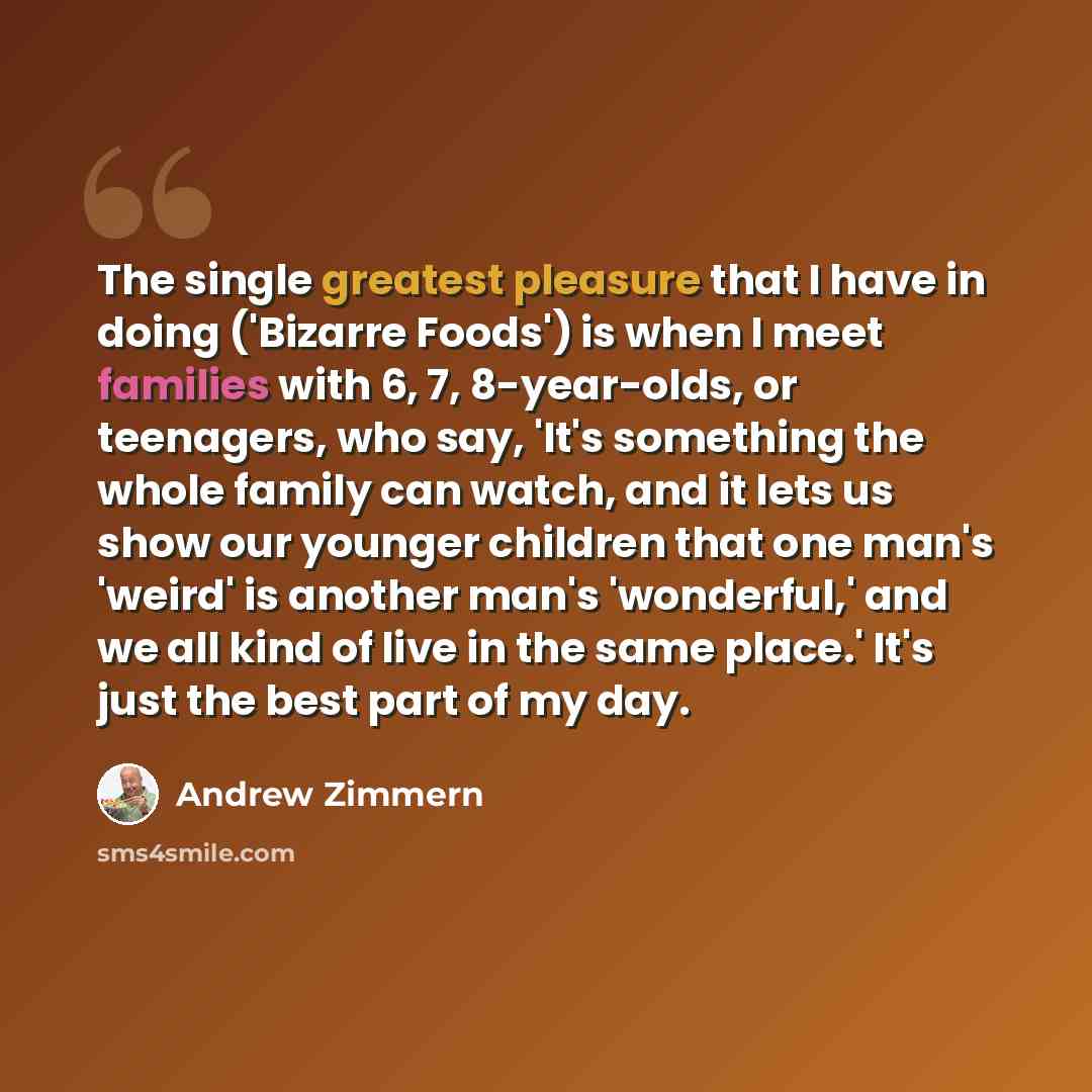 “The single greatest pleasure that I have in doing ('Bizarre Foods') is when I meet families with 6, 7, 8-year-olds, or teenagers, who say, 'It's something the whole family can watch, and it lets us show our younger children that one man's 'weird' is another man's 'wonderful,' and we all kind of…” quote by Andrew Zimmern