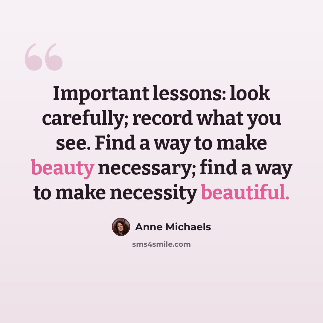 “Important lessons: look carefully; record what you see. Find a way to make beauty necessary; find a way to make necessity beautiful.” quote by Anne Michaels