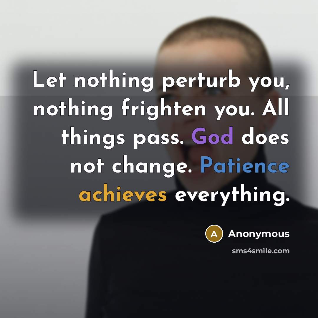 “Let nothing perturb you, nothing frighten you. All things pass. God does not change. Patience achieves everything.” quote by Anonymous