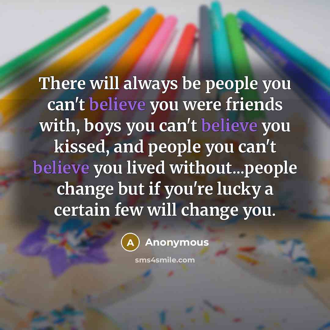 “There will always be people you can't believe you were friends with, boys you can't believe you kissed, and people you can't believe you lived without...people change but if you're lucky a certain few will change you.” quote by Anonymous