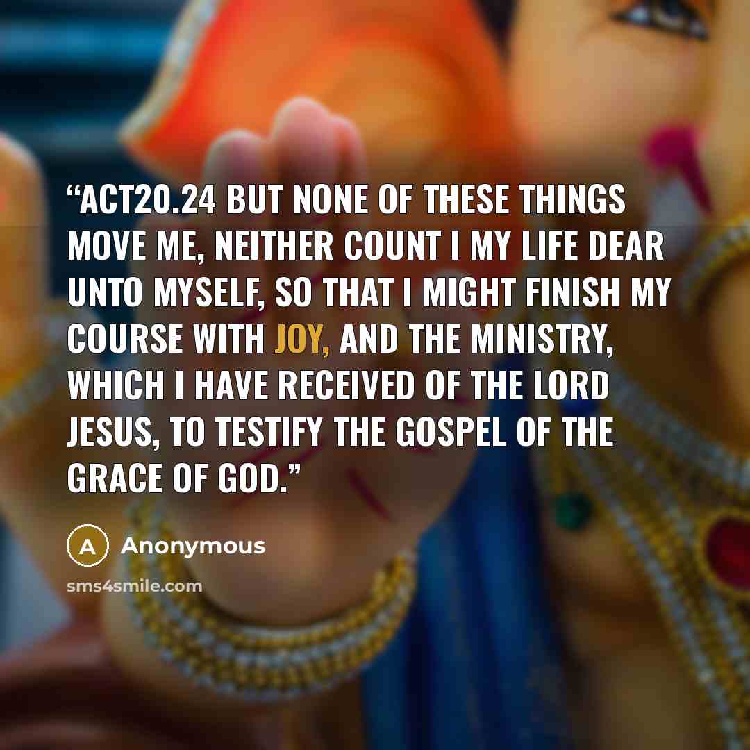 “ACT20.24 But none of these things move me, neither count I my life dear unto myself, so that I might finish my course with joy, and the ministry, which I have received of the Lord Jesus, to testify the gospel of the grace of God.” quote by Anonymous