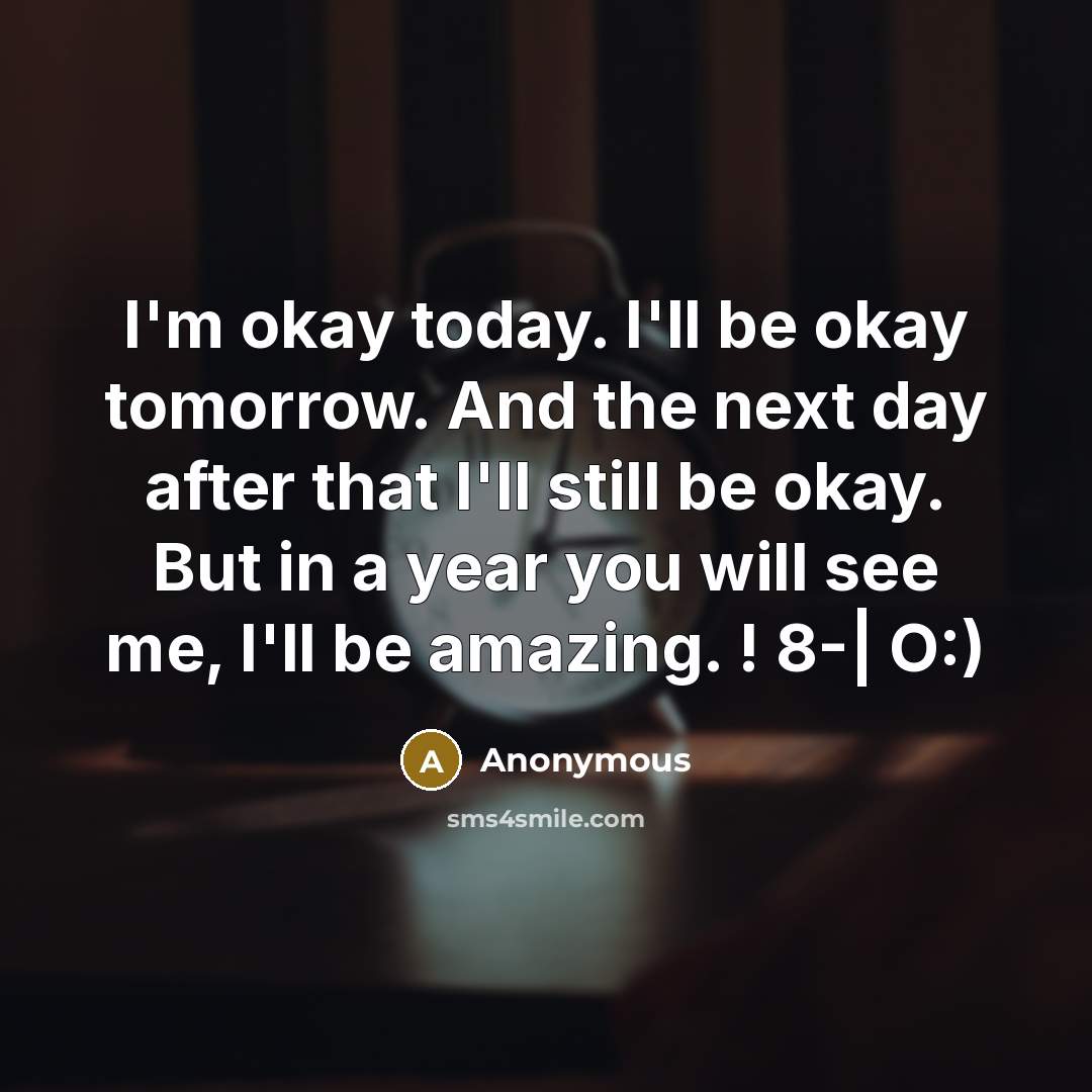 “I'm okay today. I'll be okay tomorrow. And the next day after that I'll still be okay. But in a year you will see me, I'll be amazing. ! 8-| O:)” quote by Anonymous
