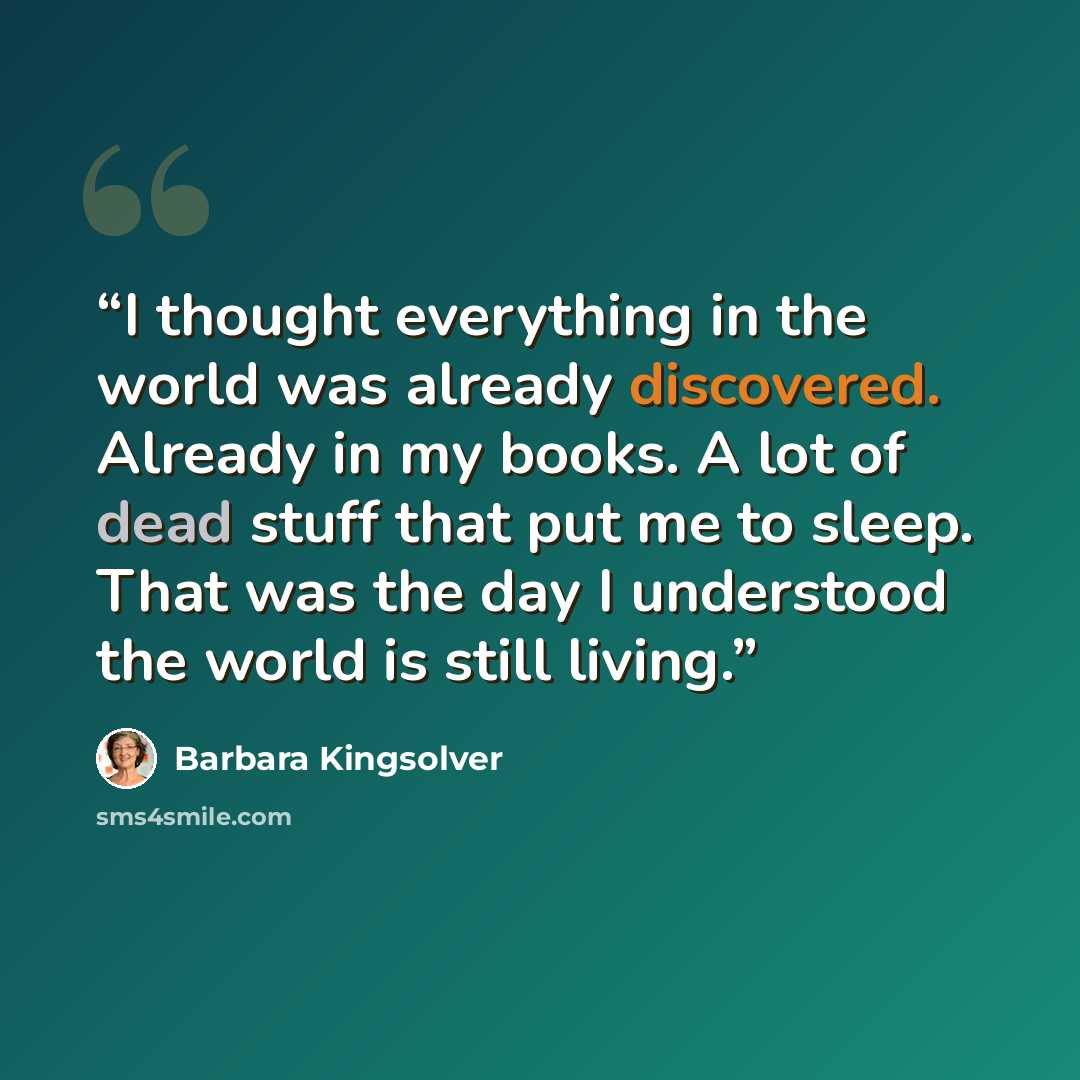 “I thought everything in the world was already discovered. Already in my books. A lot of dead stuff that put me to sleep. That was the day I understood the world is still living.” quote by Barbara Kingsolver