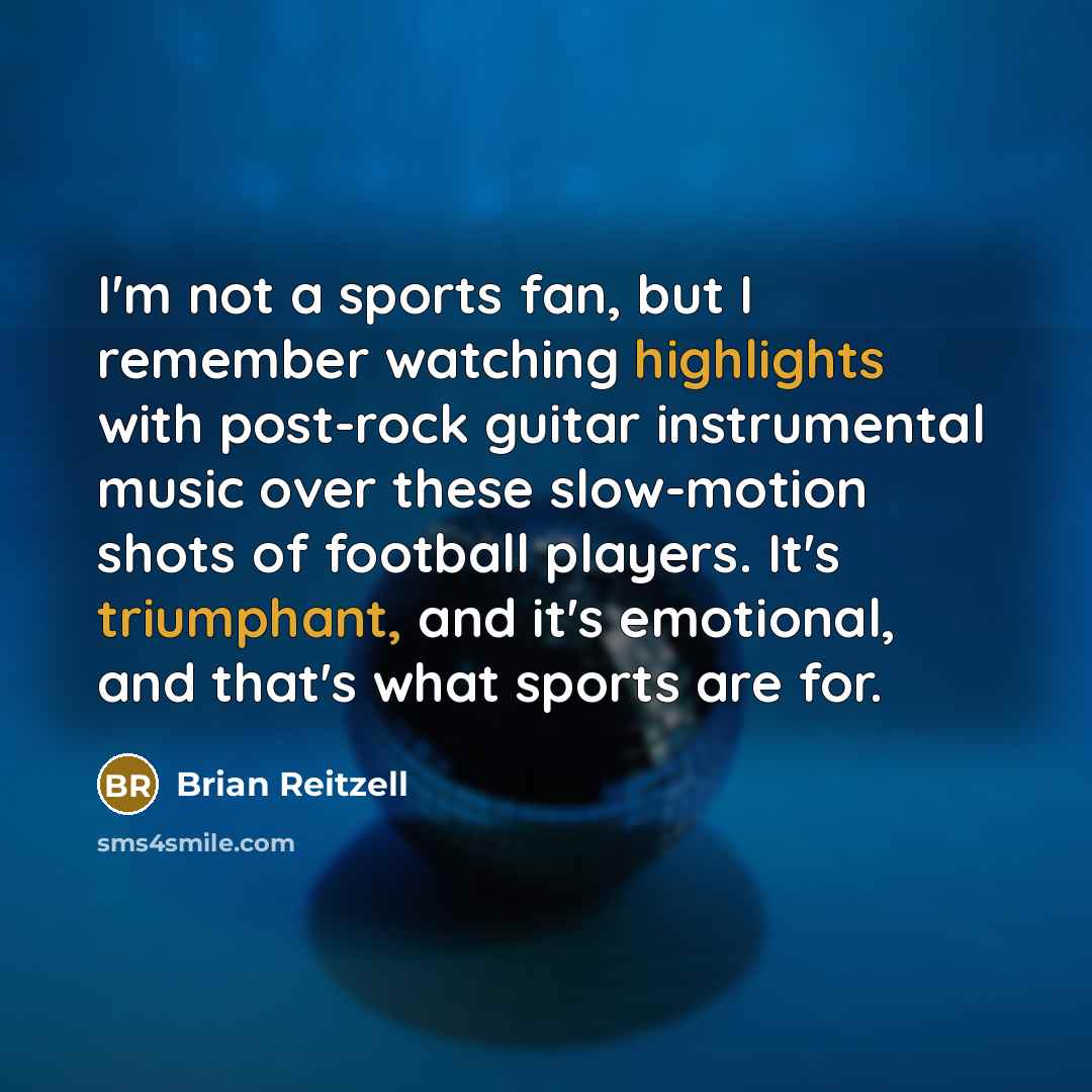 “I'm not a sports fan, but I remember watching highlights with post-rock guitar instrumental music over these slow-motion shots of football players. It's triumphant, and it's emotional, and that's what sports are for.” quote by Brian Reitzell
