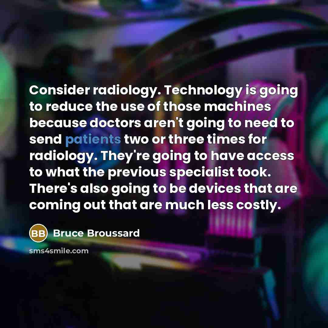 “Consider radiology. Technology is going to reduce the use of those machines because doctors aren't going to need to send patients two or three times for radiology. They're going to have access to what the previous specialist took. There's also going to be devices that are coming out that are much…” quote by Bruce Broussard