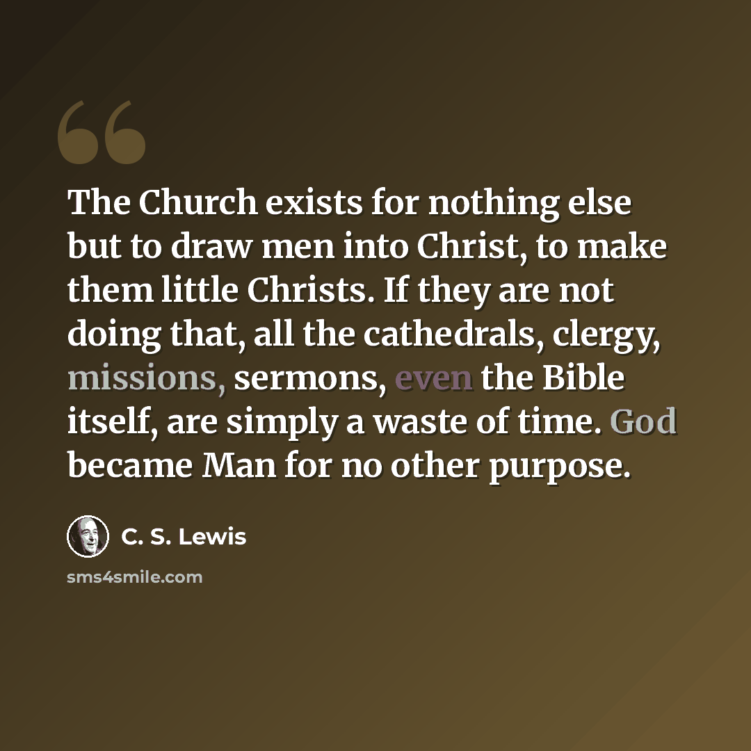 “The Church exists for nothing else but to draw men into Christ, to make them little Christs. If they are not doing that, all the cathedrals, clergy, missions, sermons, even the Bible itself, are simply a waste of time. God became Man for no other purpose.” quote by C. S. Lewis