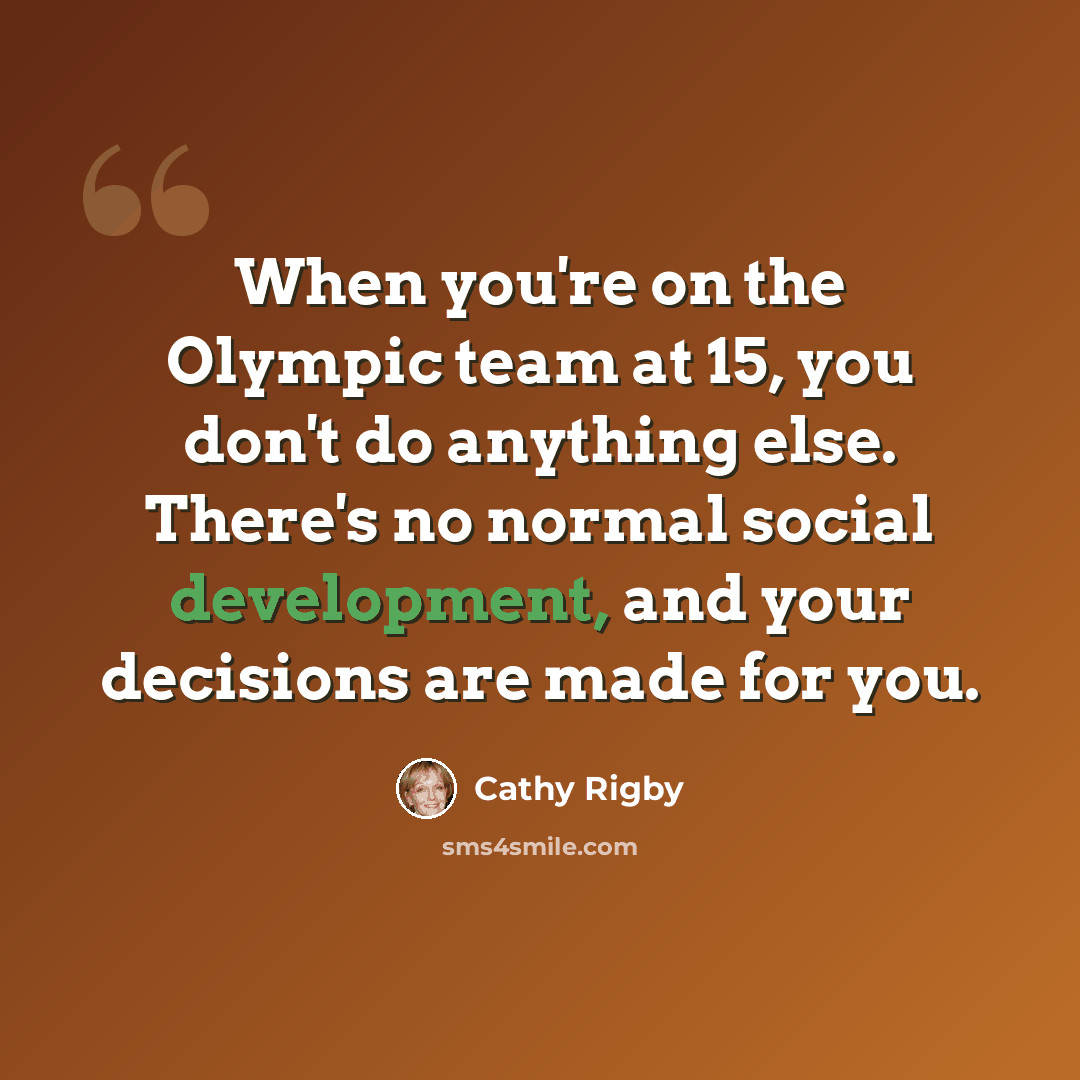 “When you're on the Olympic team at 15, you don't do anything else. There's no normal social development, and your decisions are made for you.” quote by Cathy Rigby
