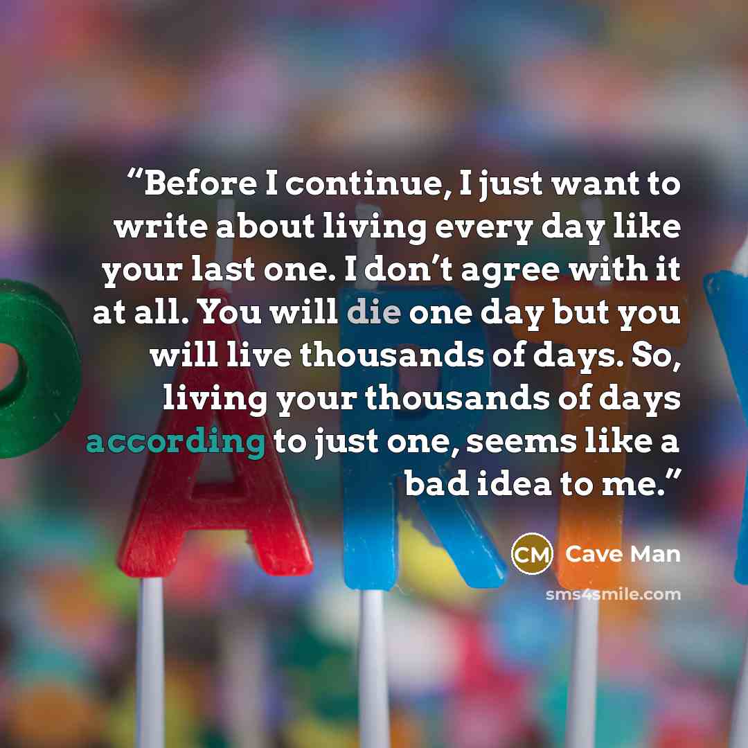 “Before I continue, I just want to write about living every day like your last one. I don’t agree with it at all. You will die one day but you will live thousands of days. So, living your thousands of days according to just one, seems like a bad idea to me.” quote by Cave Man