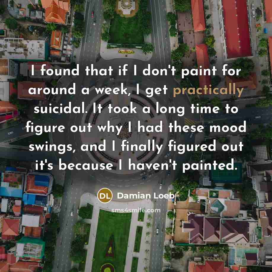 “I found that if I don't paint for around a week, I get practically suicidal. It took a long time to figure out why I had these mood swings, and I finally figured out it's because I haven't painted.” quote by Damian Loeb