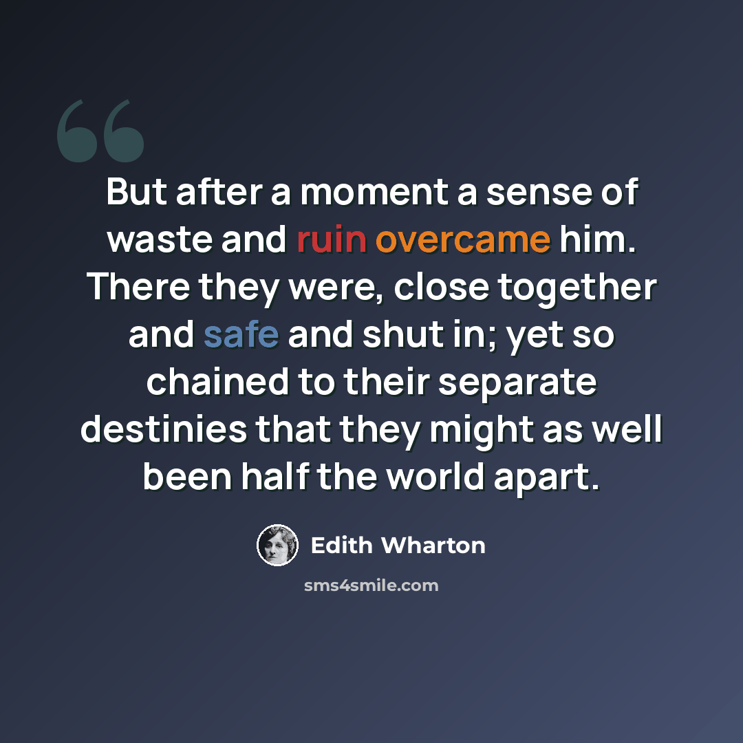 “But after a moment a sense of waste and ruin overcame him. There they were, close together and safe and shut in; yet so chained to their separate destinies that they might as well been half the world apart.” quote by Edith Wharton