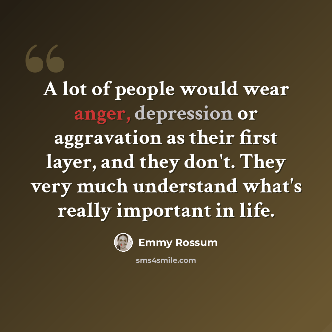 “A lot of people would wear anger, depression or aggravation as their first layer, and they don't. They very much understand what's really important in life.” quote by Emmy Rossum