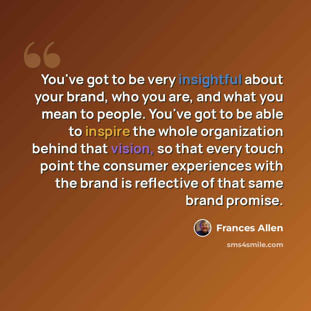 “You've got to be very insightful about your brand, who you are, and what you mean to people. You've got to be able to inspire the whole organization behind that vision, so that every touch point the consumer experiences with the brand is reflective of that same brand promise.” quote by Frances Allen