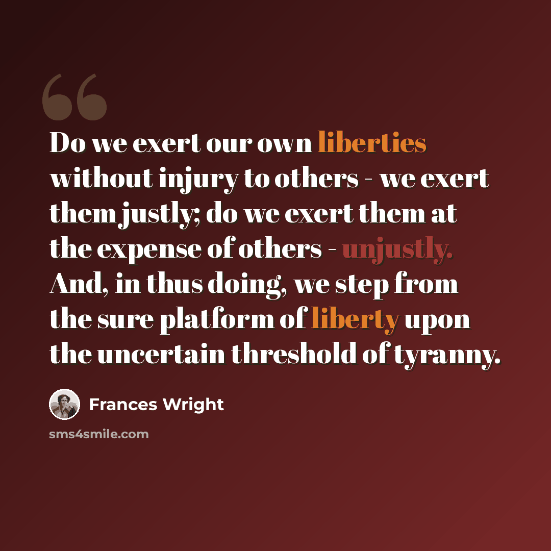 “Do we exert our own liberties without injury to others - we exert them justly; do we exert them at the expense of others - unjustly. And, in thus doing, we step from the sure platform of liberty upon the uncertain threshold of tyranny.” quote by Frances Wright