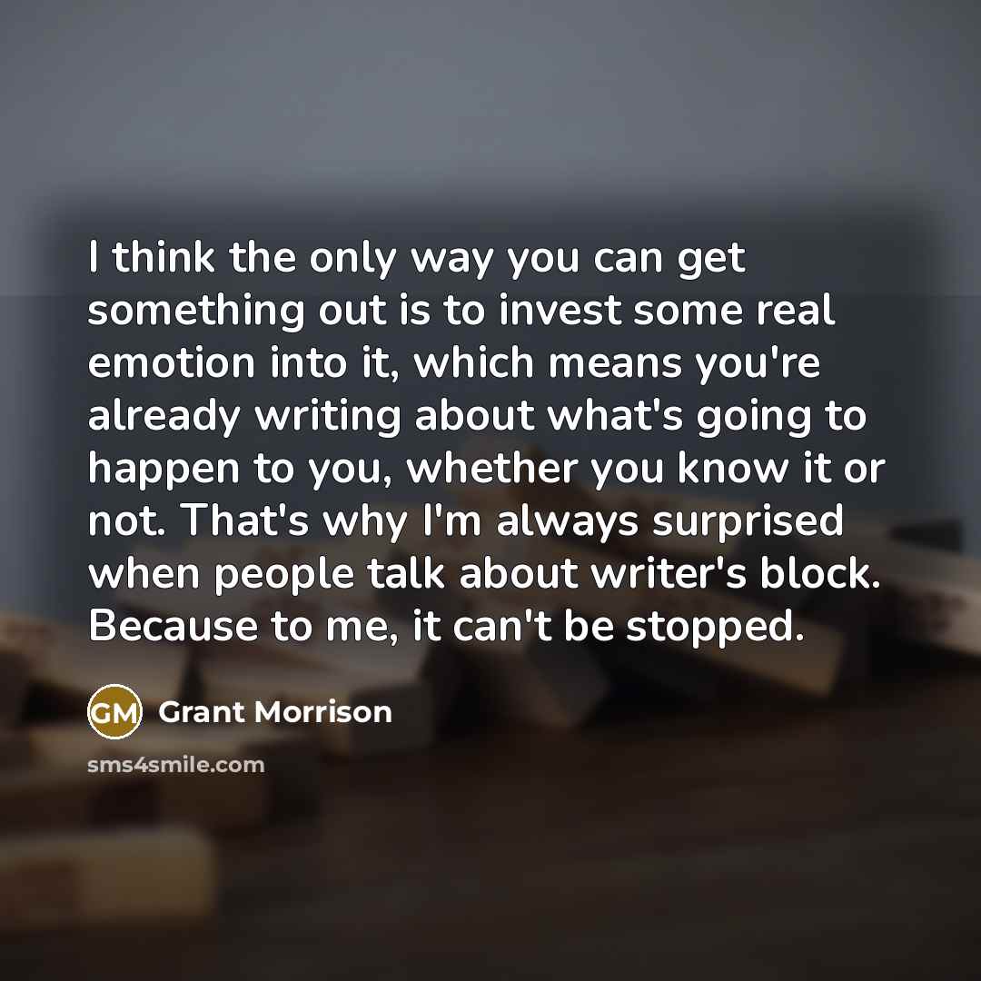 “I think the only way you can get something out is to invest some real emotion into it, which means you're already writing about what's going to happen to you, whether you know it or not. That's why I'm always surprised when people talk about writer's block. Because to me, it can't be stopped.” quote by Grant Morrison