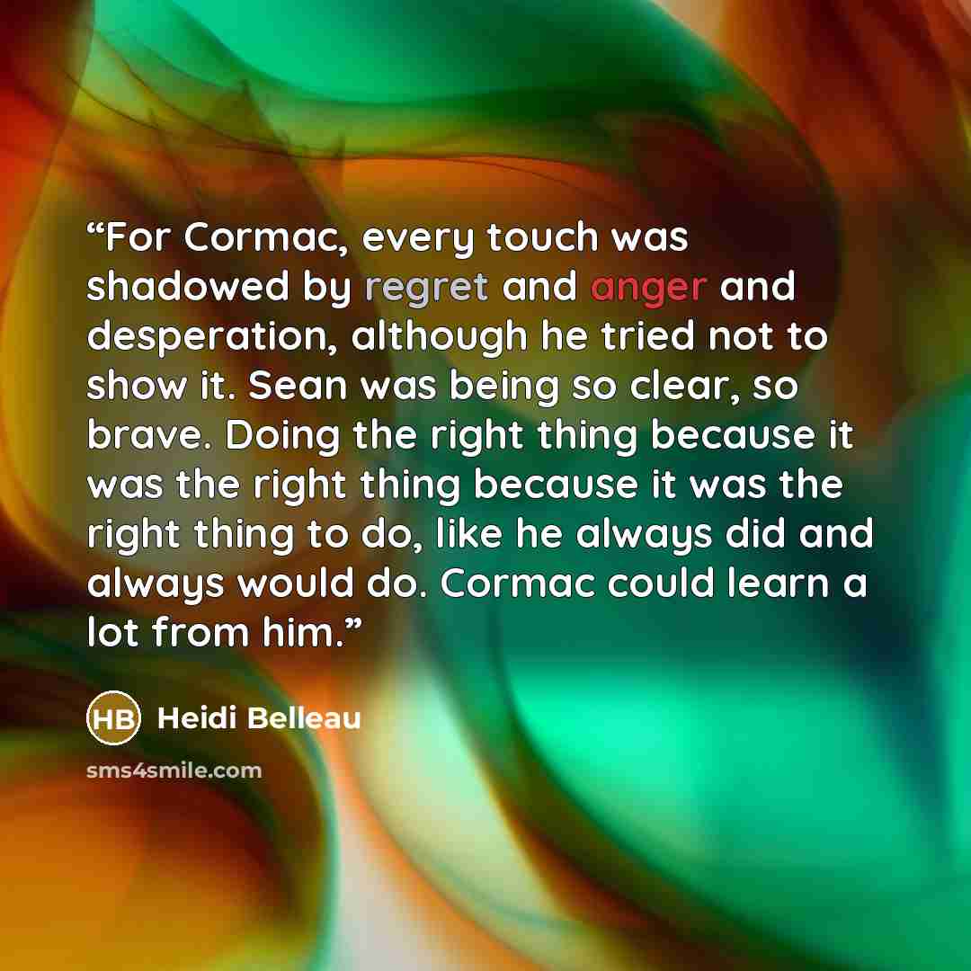 “For Cormac, every touch was shadowed by regret and anger and desperation, although he tried not to show it. Sean was being so clear, so brave. Doing the right thing because it was the right thing because it was the right thing to do, like he always did and always would do. Cormac could learn a lot…” quote by Heidi Belleau