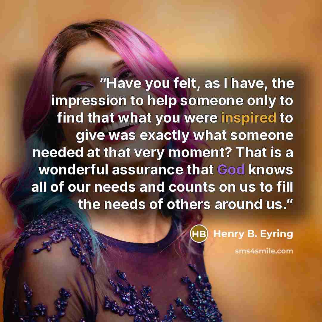 “Have you felt, as I have, the impression to help someone only to find that what you were inspired to give was exactly what someone needed at that very moment? That is a wonderful assurance that God knows all of our needs and counts on us to fill the needs of others around us.” quote by Henry B. Eyring