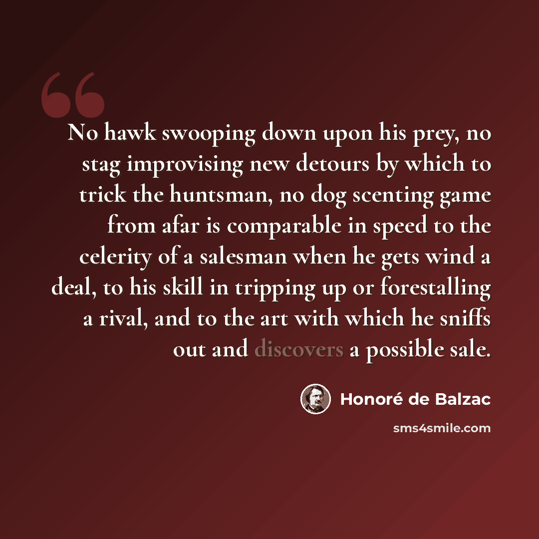 “No hawk swooping down upon his prey, no stag improvising new detours by which to trick the huntsman, no dog scenting game from afar is comparable in speed to the celerity of a salesman when he gets wind a deal, to his skill in tripping up or forestalling a rival, and to the art with which he…” quote by Honore de Balzac