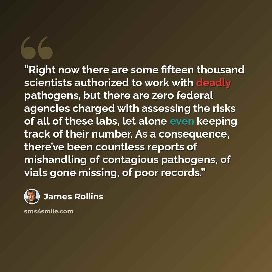 “Right now there are some fifteen thousand scientists authorized to work with deadly pathogens, but there are zero federal agencies charged with assessing the risks of all of these labs, let alone even keeping track of their number. As a consequence, there’ve been countless reports of mishandling…” quote by James Rollins