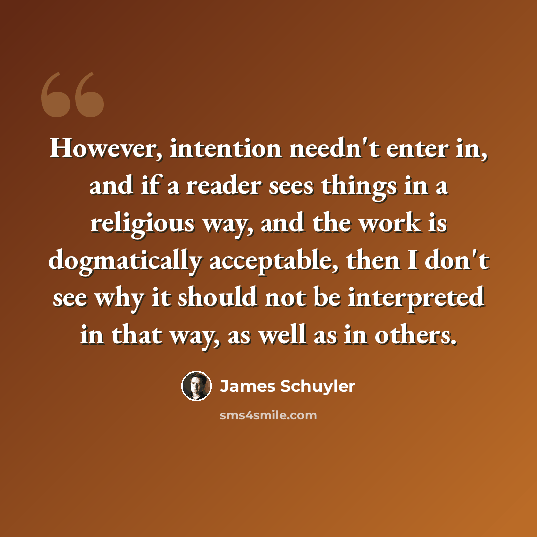 “However, intention needn't enter in, and if a reader sees things in a religious way, and the work is dogmatically acceptable, then I don't see why it should not be interpreted in that way, as well as in others.” quote by James Schuyler