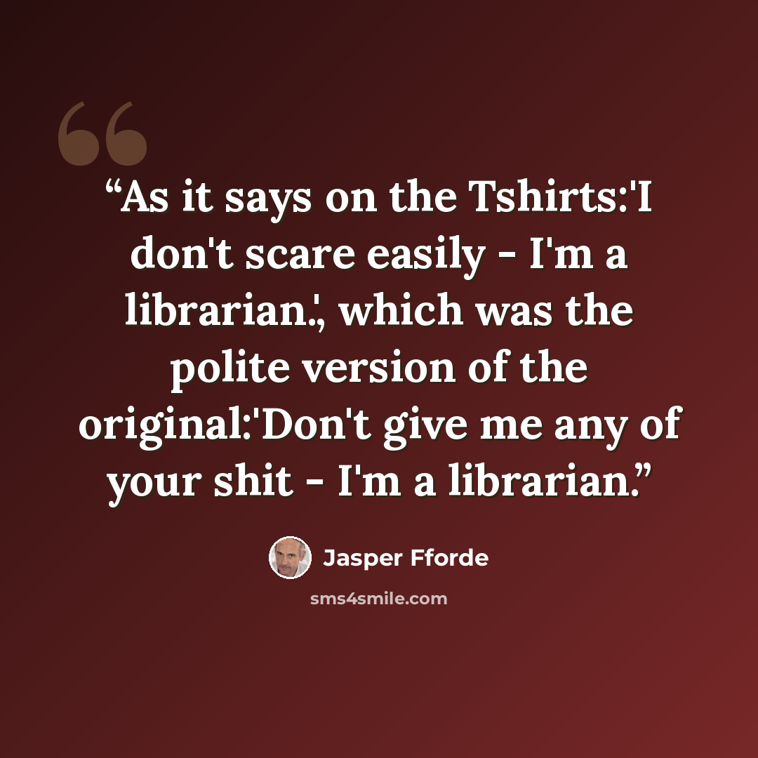 “As it says on the Tshirts:'I don't scare easily - I'm a librarian.', which was the polite version of the original:'Don't give me any of your shit - I'm a librarian.” quote by Jasper Fforde