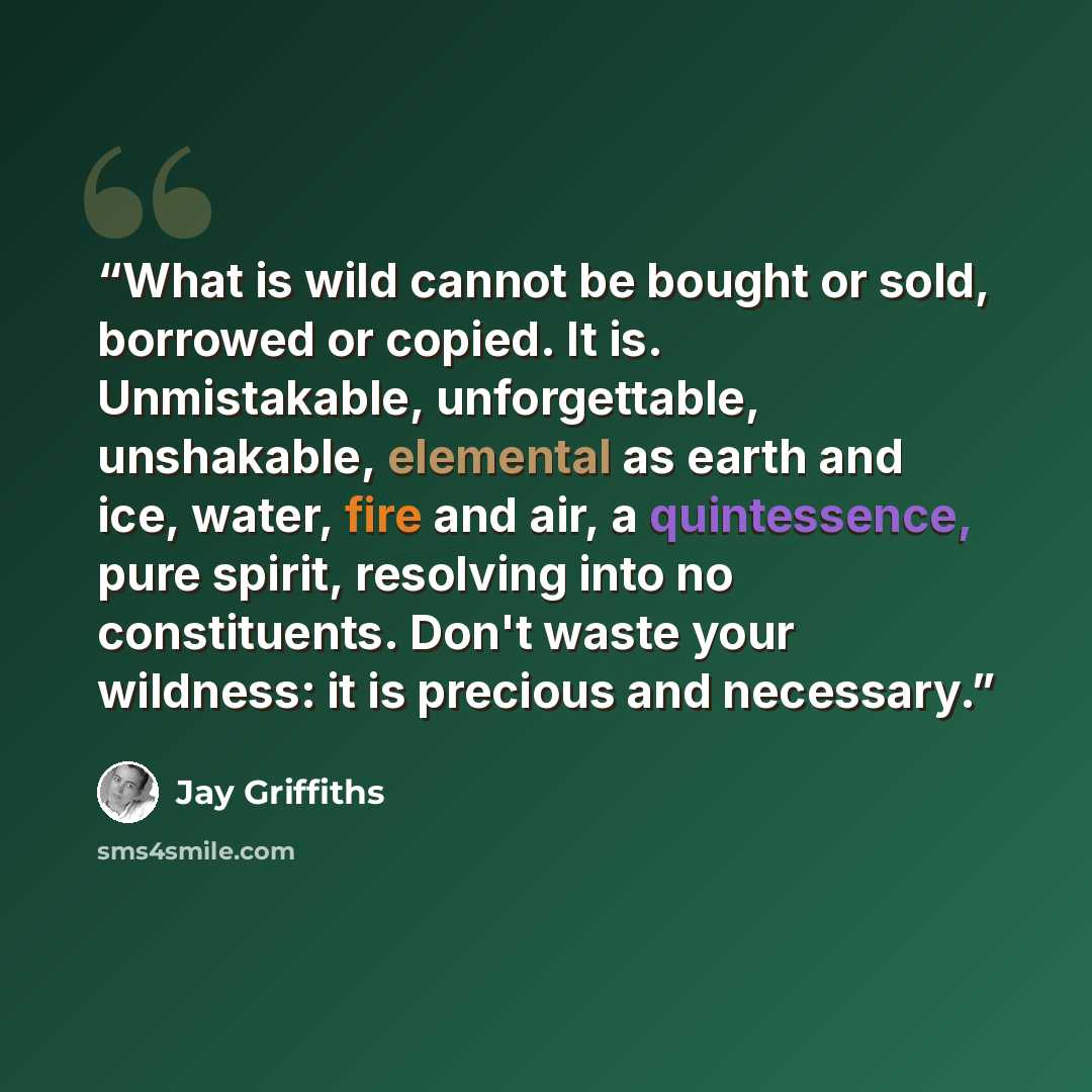 “What is wild cannot be bought or sold, borrowed or copied. It is. Unmistakable, unforgettable, unshakable, elemental as earth and ice, water, fire and air, a quintessence, pure spirit, resolving into no constituents. Don't waste your wildness: it is precious and necessary.” quote by Jay Griffiths