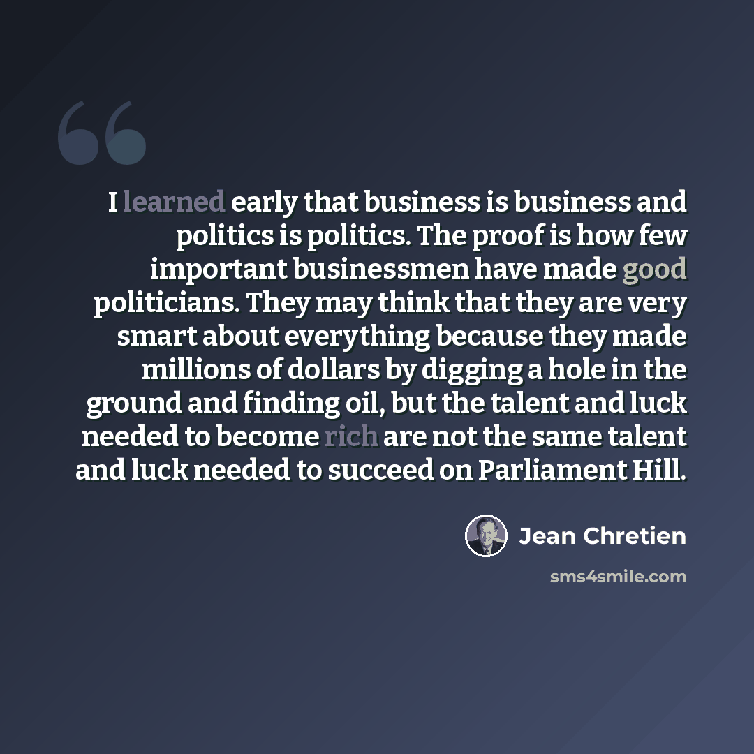 “I learned early that business is business and politics is politics. The proof is how few important businessmen have made good politicians. They may think that they are very smart about everything because they made millions of dollars by digging a hole in the ground and finding oil, but the talent…” quote by Jean Chretien