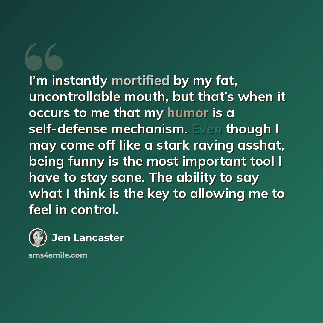“I’m instantly mortified by my fat, uncontrollable mouth, but that’s when it occurs to me that my humor is a self-defense mechanism. Even though I may come off like a stark raving asshat, being funny is the most important tool I have to stay sane. The ability to say what I think is the key to…” quote by Jen Lancaster