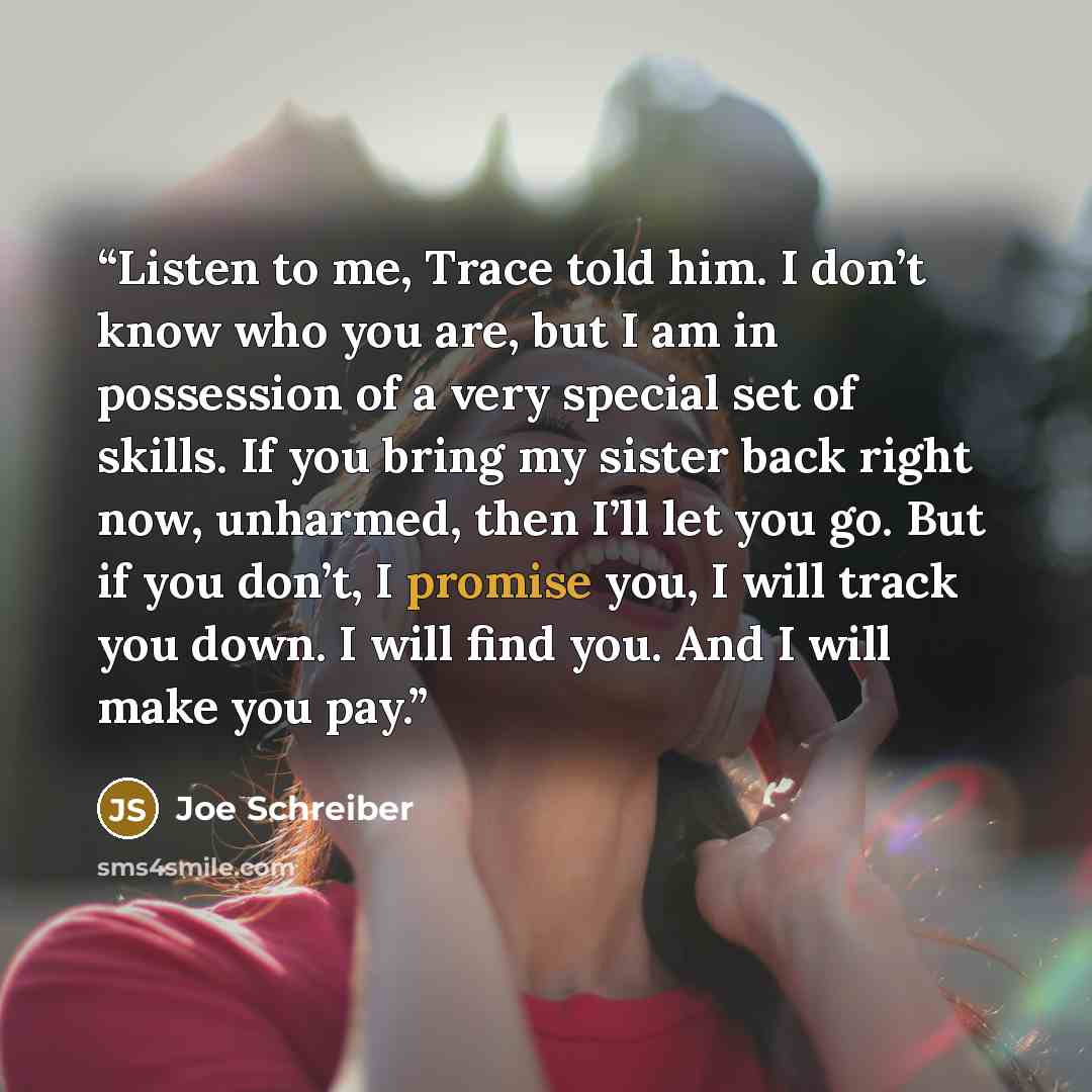 “Listen to me, Trace told him. I don’t know who you are, but I am in possession of a very special set of skills. If you bring my sister back right now, unharmed, then I’ll let you go. But if you don’t, I promise you, I will track you down. I will find you. And I will make you pay.” quote by Joe Schreiber