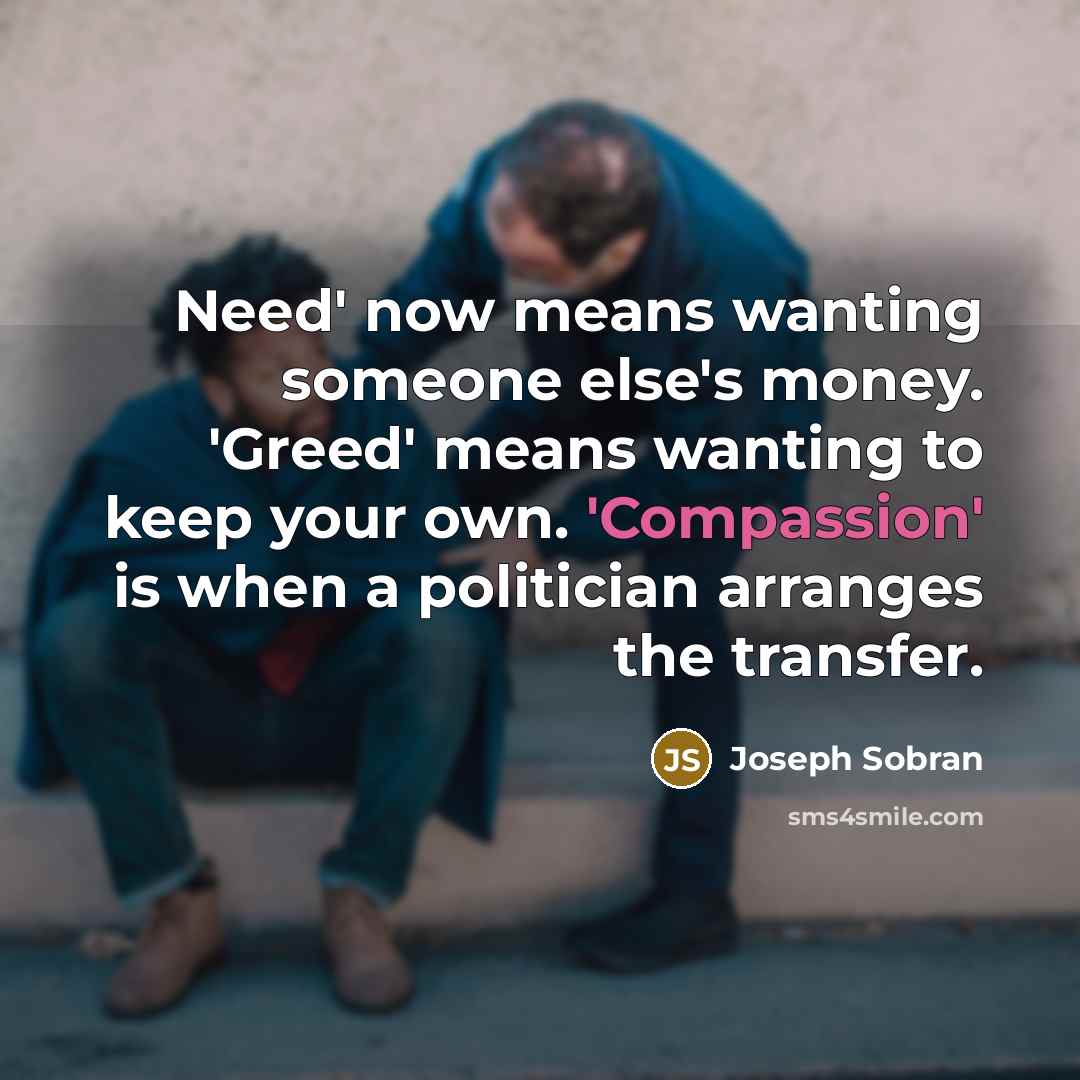 “Need' now means wanting someone else's money. 'Greed' means wanting to keep your own. 'Compassion' is when a politician arranges the transfer.” quote by Joseph Sobran