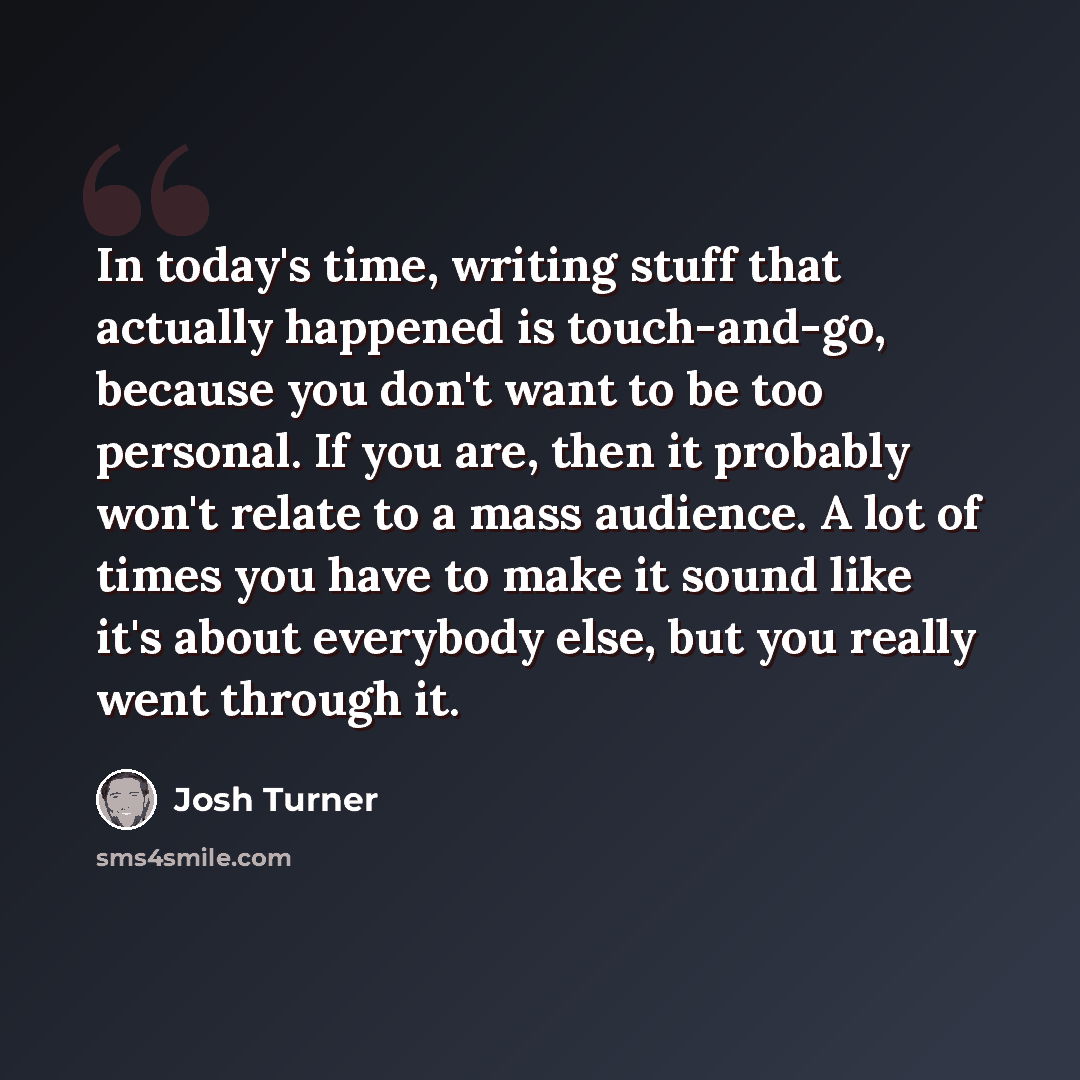 “In today's time, writing stuff that actually happened is touch-and-go, because you don't want to be too personal. If you are, then it probably won't relate to a mass audience. A lot of times you have to make it sound like it's about everybody else, but you really went through it.” quote by Josh Turner