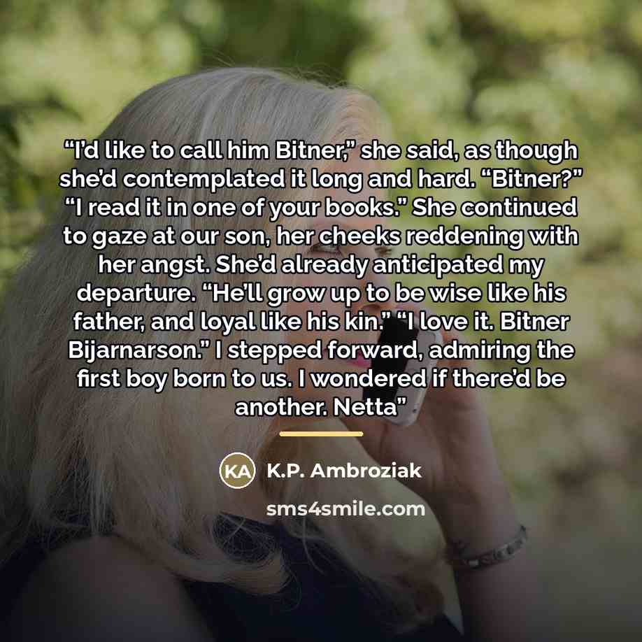 “I’d like to call him Bitner,” she said, as though she’d contemplated it long and hard. “Bitner?” “I read it in one of your books.” She continued to gaze at our son, her cheeks reddening with her angst. She’d already anticipated my departure. “He’ll grow up to be wise like his father, and loyal…” quote by K.P. Ambroziak