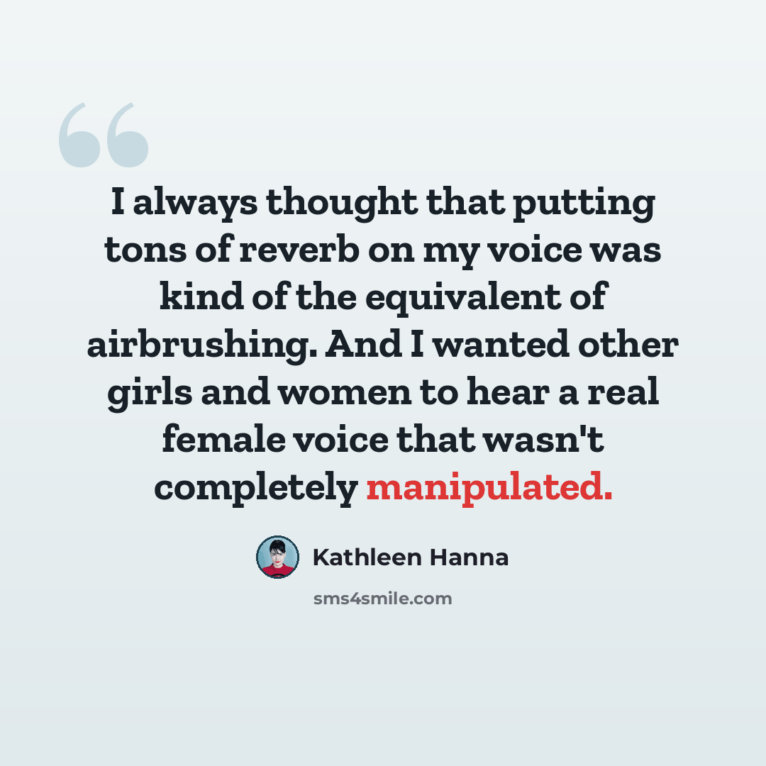 “I always thought that putting tons of reverb on my voice was kind of the equivalent of airbrushing. And I wanted other girls and women to hear a real female voice that wasn't completely manipulated.” quote by Kathleen Hanna