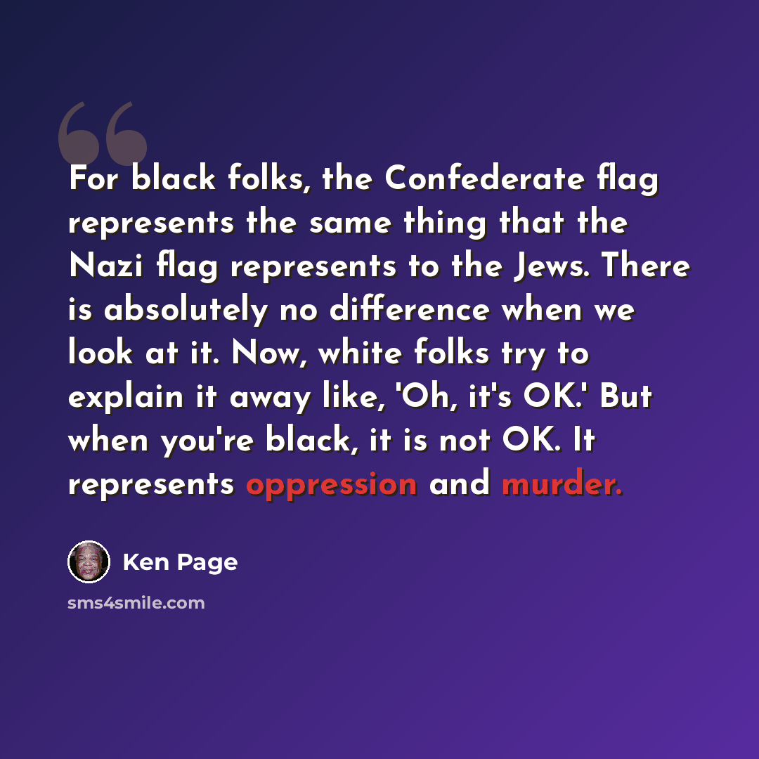 “For black folks, the Confederate flag represents the same thing that the Nazi flag represents to the Jews. There is absolutely no difference when we look at it. Now, white folks try to explain it away like, 'Oh, it's OK.' But when you're black, it is not OK. It represents oppression and murder.” quote by Ken Page