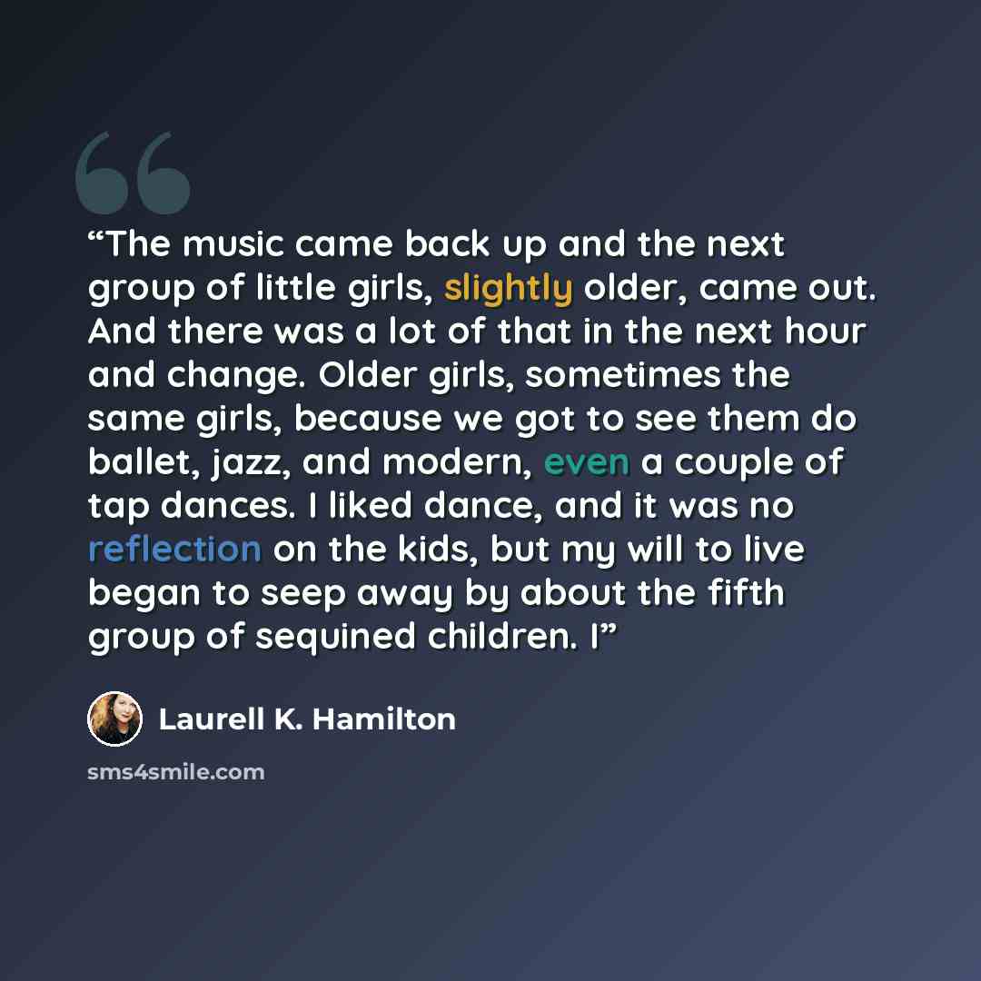 “The music came back up and the next group of little girls, slightly older, came out. And there was a lot of that in the next hour and change. Older girls, sometimes the same girls, because we got to see them do ballet, jazz, and modern, even a couple of tap dances. I liked dance, and it was no…” quote by Laurell K. Hamilton