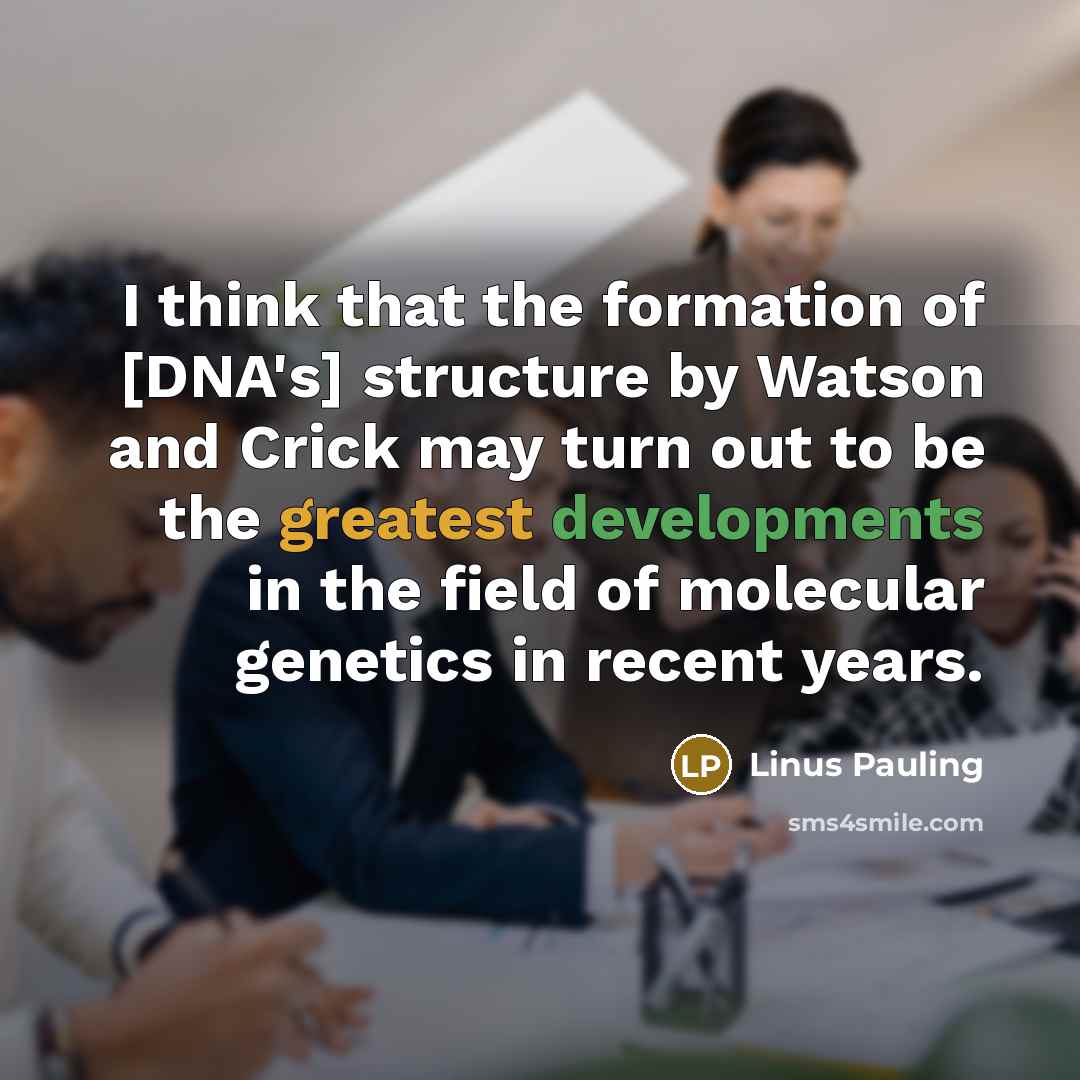“I think that the formation of [DNA's] structure by Watson and Crick may turn out to be the greatest developments in the field of molecular genetics in recent years.” quote by Linus Pauling