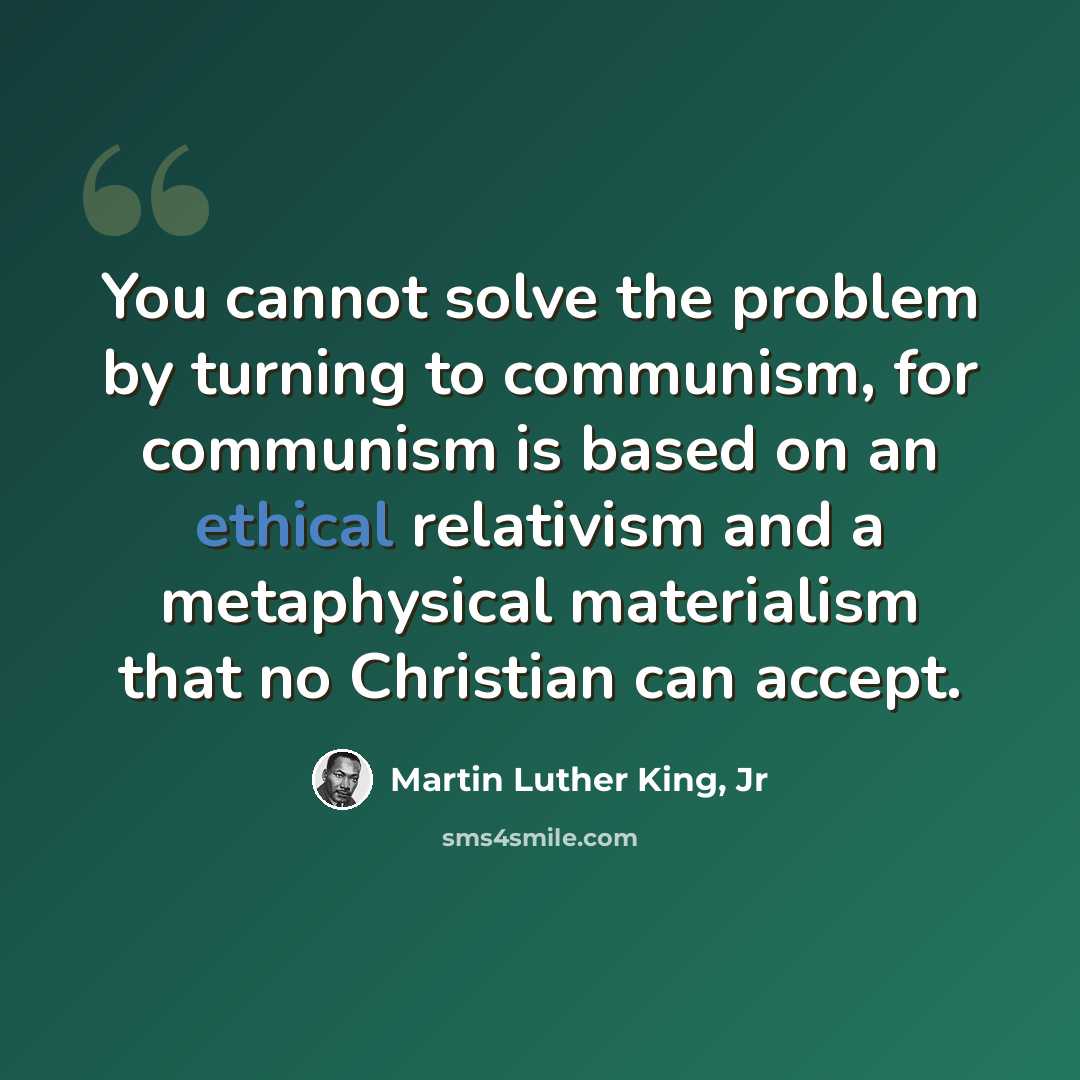 “You cannot solve the problem by turning to communism, for communism is based on an ethical relativism and a metaphysical materialism that no Christian can accept.” quote by Martin Luther King, Jr