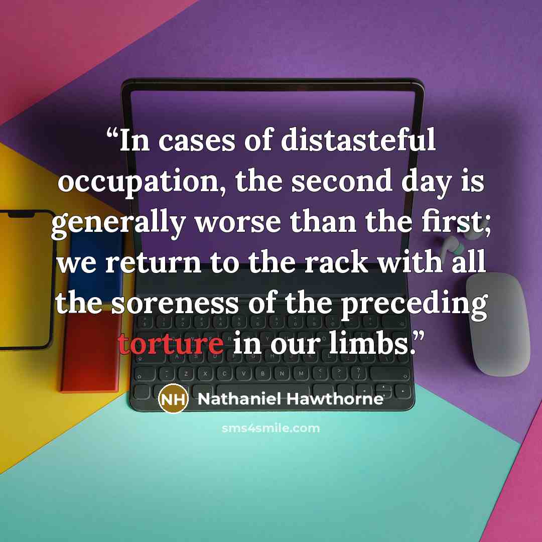 “In cases of distasteful occupation, the second day is generally worse than the first; we return to the rack with all the soreness of the preceding torture in our limbs.” quote by Nathaniel Hawthorne