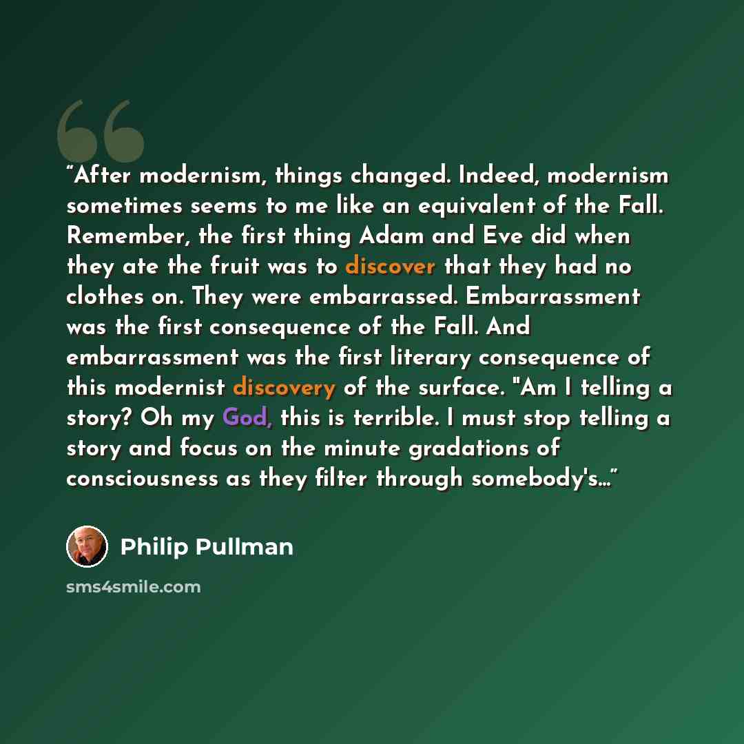 “After modernism, things changed. Indeed, modernism sometimes seems to me like an equivalent of the Fall. Remember, the first thing Adam and Eve did when they ate the fruit was to discover that they had no clothes on. They were embarrassed. Embarrassment was the first consequence of the Fall. And…” quote by Philip Pullman