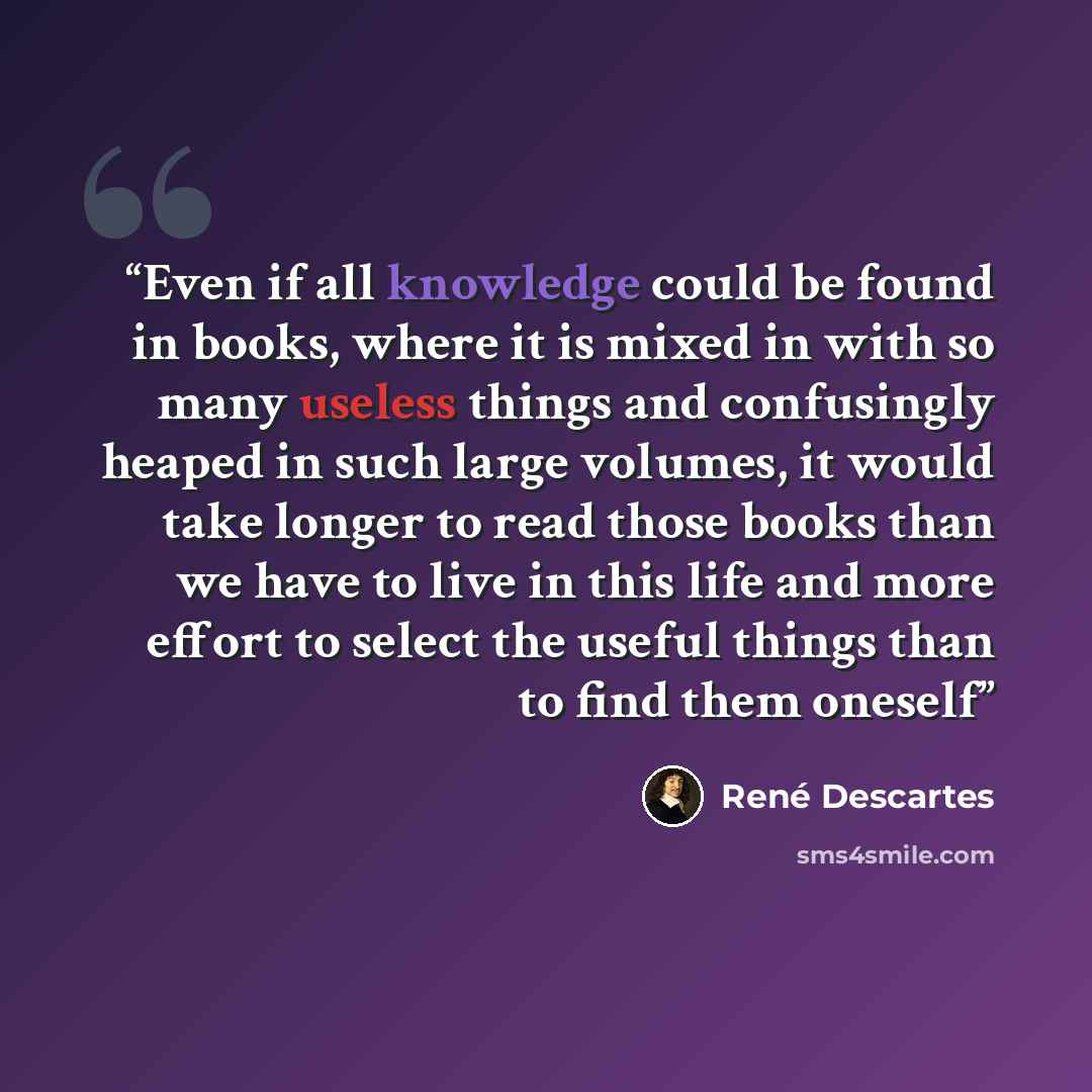 “Even if all knowledge could be found in books, where it is mixed in with so many useless things and confusingly heaped in such large volumes, it would take longer to read those books than we have to live in this life and more effort to select the useful things than to find them oneself” quote by René Descartes