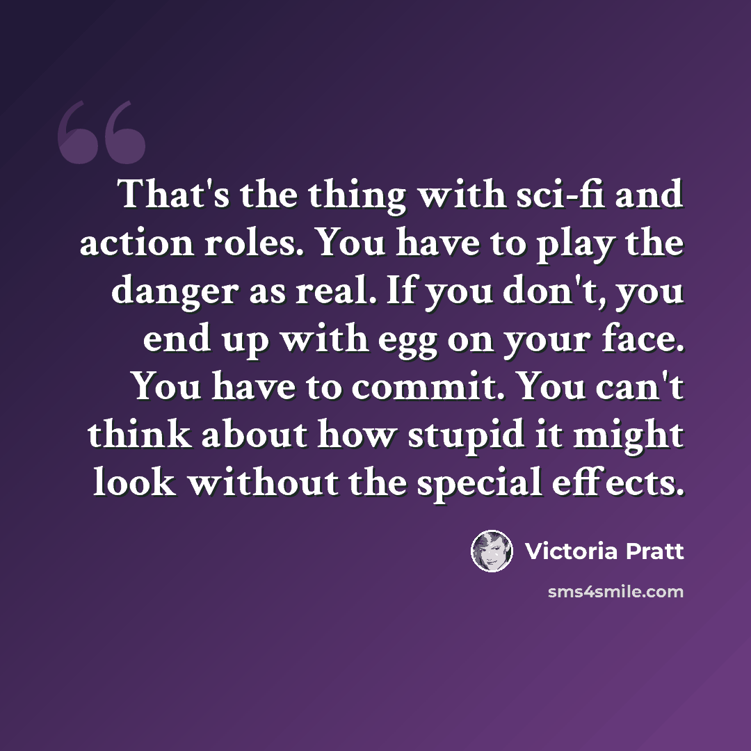 “That's the thing with sci-fi and action roles. You have to play the danger as real. If you don't, you end up with egg on your face. You have to commit. You can't think about how stupid it might look without the special effects.” quote by Victoria Pratt