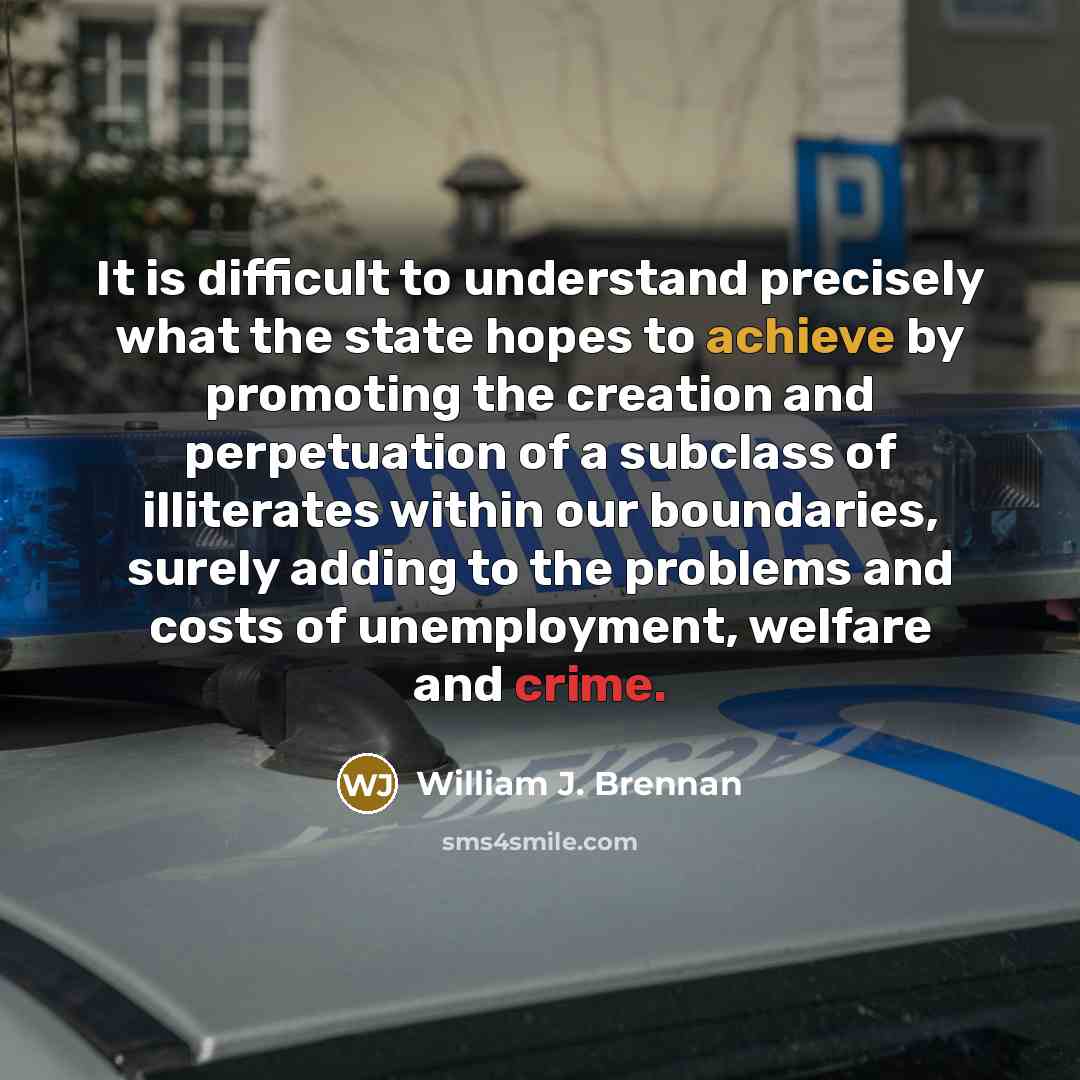 “It is difficult to understand precisely what the state hopes to achieve by promoting the creation and perpetuation of a subclass of illiterates within our boundaries, surely adding to the problems and costs of unemployment, welfare and crime.” quote by William J. Brennan