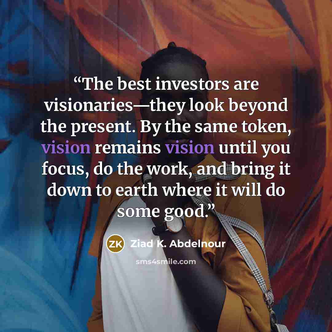 “The best investors are visionaries—they look beyond the present. By the same token, vision remains vision until you focus, do the work, and bring it down to earth where it will do some good.” quote by Ziad K. Abdelnour