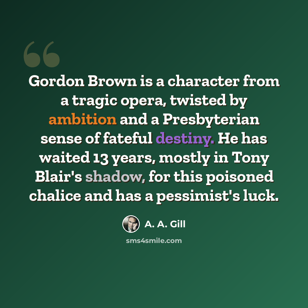 “Gordon Brown is a character from a tragic opera, twisted by ambition and a Presbyterian sense of fateful destiny. He has waited 13 years, mostly in Tony Blair's shadow, for this poisoned chalice and has a pessimist's luck.” quote by A. A. Gill