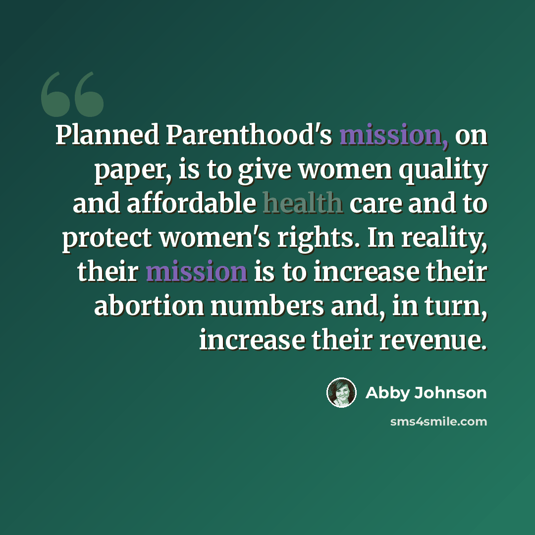 “Planned Parenthood's mission, on paper, is to give women quality and affordable health care and to protect women's rights. In reality, their mission is to increase their abortion numbers and, in turn, increase their revenue.” quote by Abby Johnson