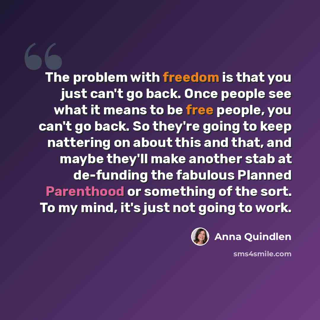 “The problem with freedom is that you just can't go back. Once people see what it means to be free people, you can't go back. So they're going to keep nattering on about this and that, and maybe they'll make another stab at de-funding the fabulous Planned Parenthood or something of the sort. To my…” quote by Anna Quindlen