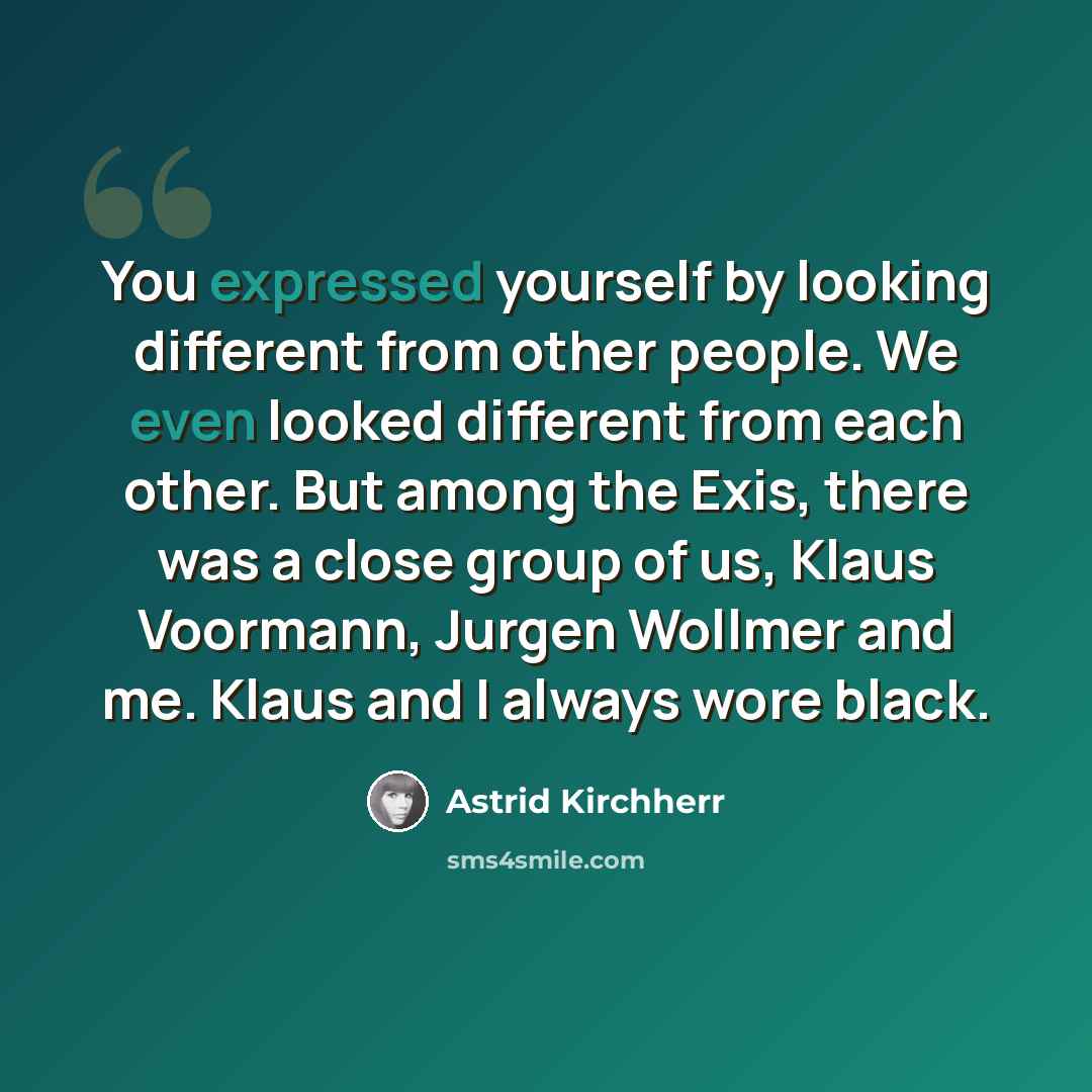 “You expressed yourself by looking different from other people. We even looked different from each other. But among the Exis, there was a close group of us, Klaus Voormann, Jurgen Wollmer and me. Klaus and I always wore black.” quote by Astrid Kirchherr