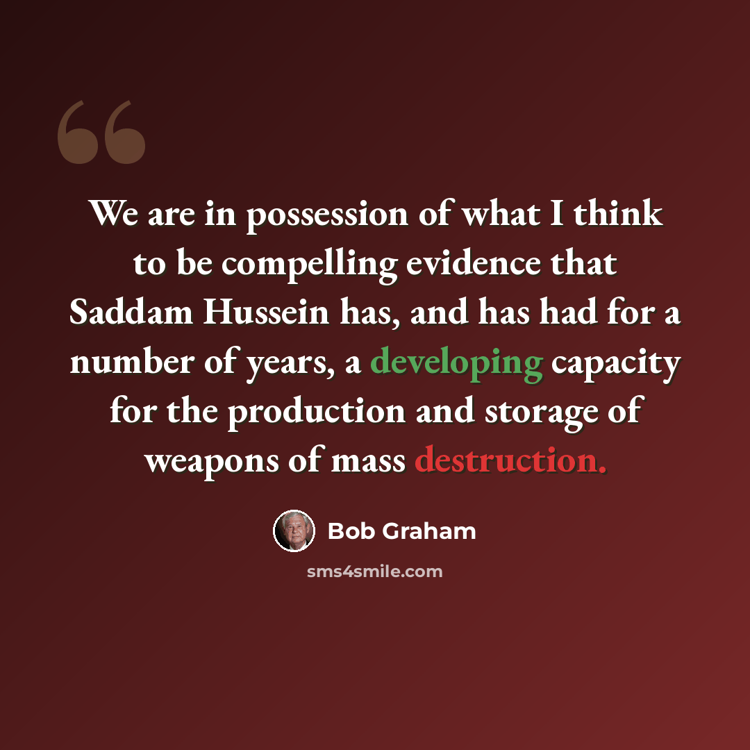“We are in possession of what I think to be compelling evidence that Saddam Hussein has, and has had for a number of years, a developing capacity for the production and storage of weapons of mass destruction.” quote by Bob Graham