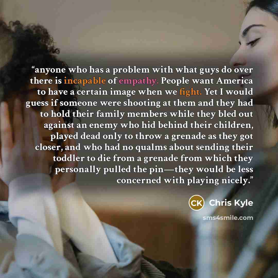 “anyone who has a problem with what guys do over there is incapable of empathy. People want America to have a certain image when we fight. Yet I would guess if someone were shooting at them and they had to hold their family members while they bled out against an enemy who hid behind their children…” quote by Chris Kyle