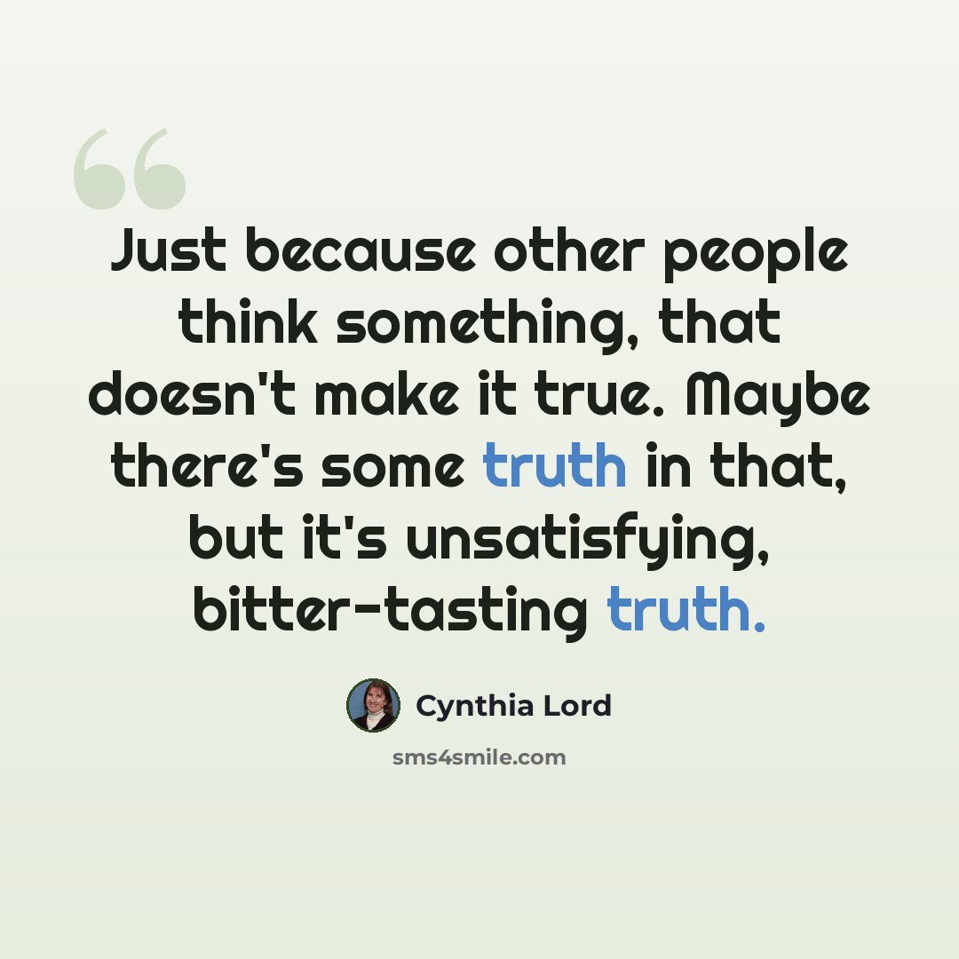 “Just because other people think something, that doesn't make it true. Maybe there's some truth in that, but it's unsatisfying, bitter-tasting truth.” quote by Cynthia Lord